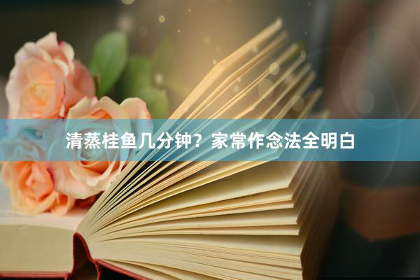清蒸桂鱼几分钟？家常作念法全明白